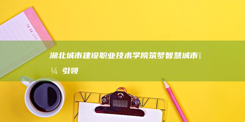 湖北城市建设职业技术学院：筑梦智慧城市，引领未来职教新篇章